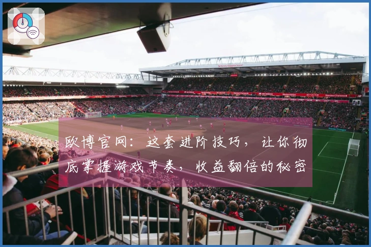 欧博官网：这套进阶技巧，让你彻底掌握游戏节奏，收益翻倍的秘密我全告诉你
