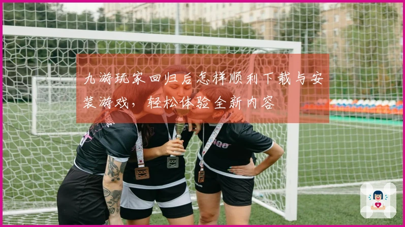九游玩家回归后怎样顺利下载与安装游戏，轻松体验全新内容