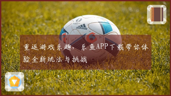 重返游戏乐趣，乐鱼APP下载带你体验全新玩法与挑战