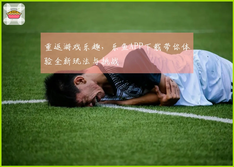 重返游戏乐趣，乐鱼APP下载带你体验全新玩法与挑战